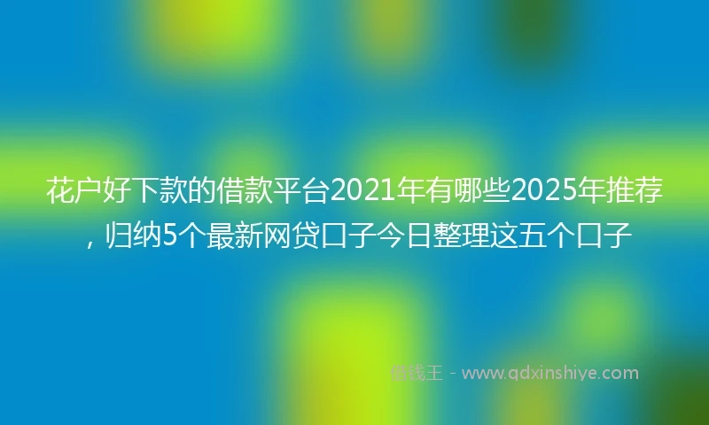 花户好下款的借款平台2021年有哪些2025年推荐，归纳5个最新网贷口子今日整理这五个口子