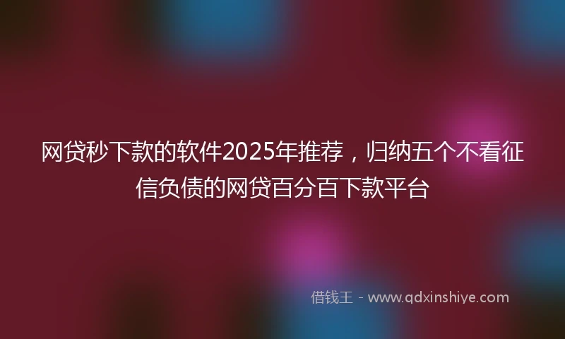 网贷秒下款的软件2025年推荐，归纳五个不看征信负债的网贷百分百下款平台