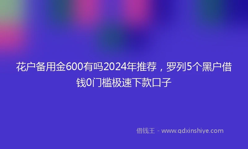 花户备用金600有吗2024年推荐，罗列5个黑户借钱0门槛极速下款口子