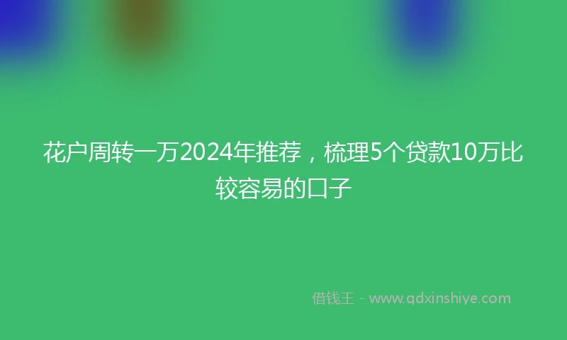 花户周转一万2024年推荐，梳理5个贷款10万比较容易的口子