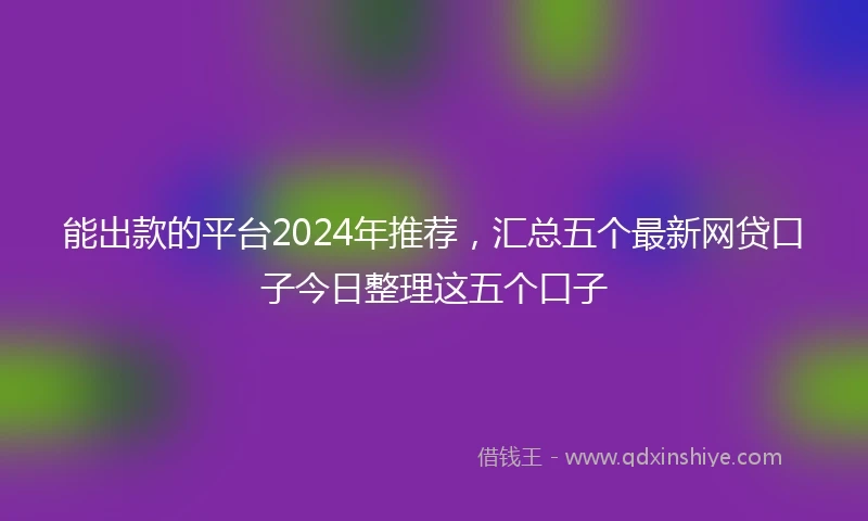能出款的平台2024年推荐，汇总五个最新网贷口子今日整理这五个口子
