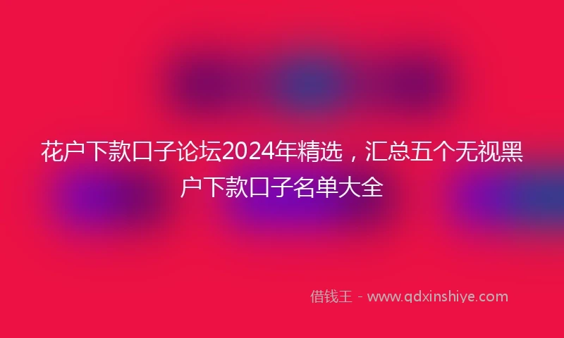 花户下款口子论坛2024年精选，汇总五个无视黑户下款口子名单大全