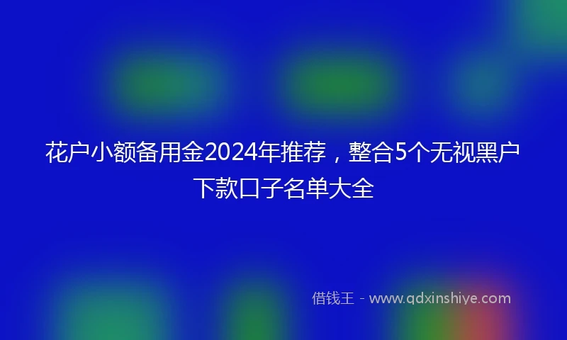 花户小额备用金2024年推荐,整合5个无视黑户下款口子名单大全