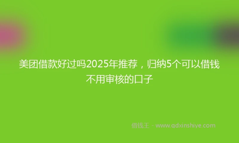 美团借款好过吗2025年推荐，归纳5个可以借钱不用审核的口子