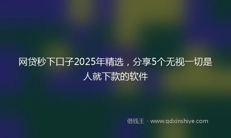 网贷秒下口子2025年精选，分享5个无视一切是人就下款的软件