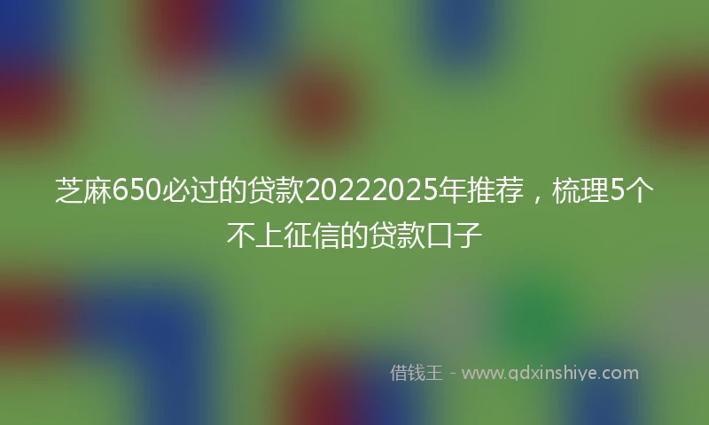 芝麻650必过的贷款20222025年推荐，梳理5个不上征信的贷款口子