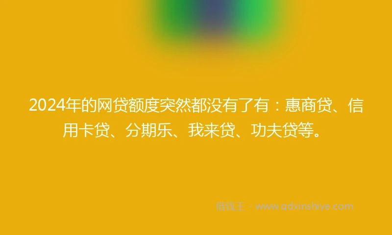 2024年的网贷额度突然都没有了有：惠商贷、信用卡贷、分期乐、我来贷、功夫贷等。
