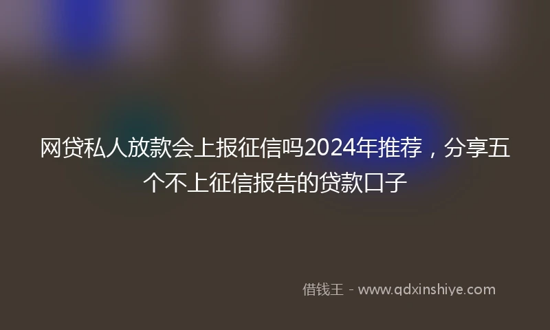 网贷私人放款会上报征信吗2024年推荐，分享五个不上征信报告的贷款口子
