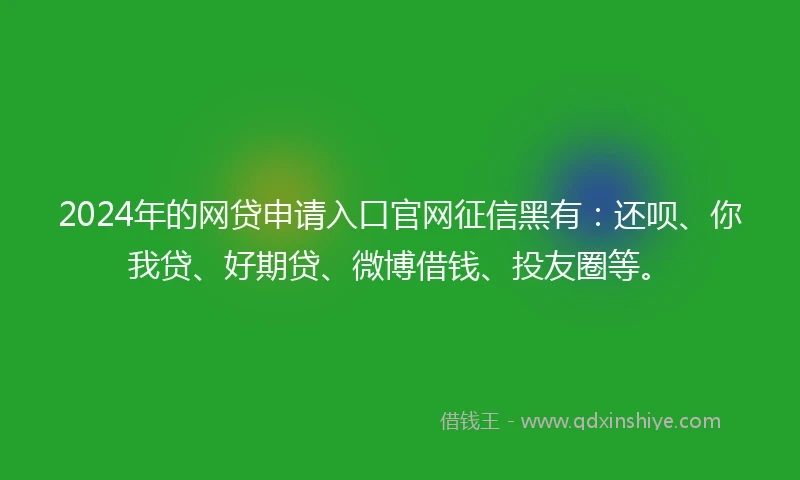 2024年的网贷申请入口官网征信黑有：还呗、你我贷、好期贷、微博借钱、投友圈等。
