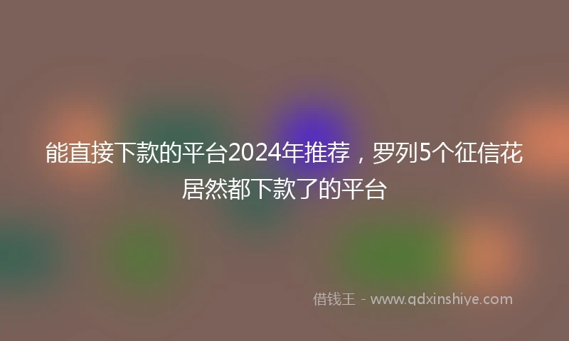 能直接下款的平台2024年推荐，罗列5个征信花居然都下款了的平台