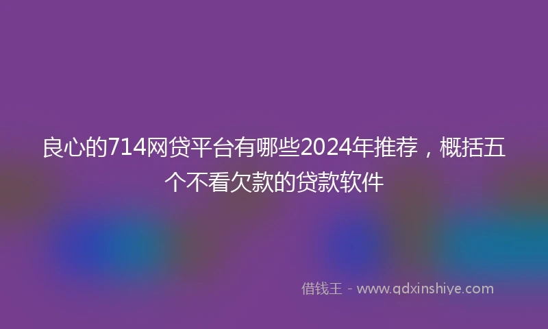 良心的714网贷平台有哪些2024年推荐，概括五个不看欠款的贷款软件
