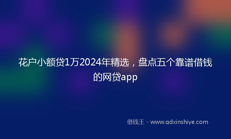 花户小额贷1万2024年精选，盘点五个靠谱借钱的网贷app