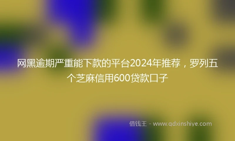 网黑逾期严重能下款的平台2024年推荐，罗列五个芝麻信用600贷款口子