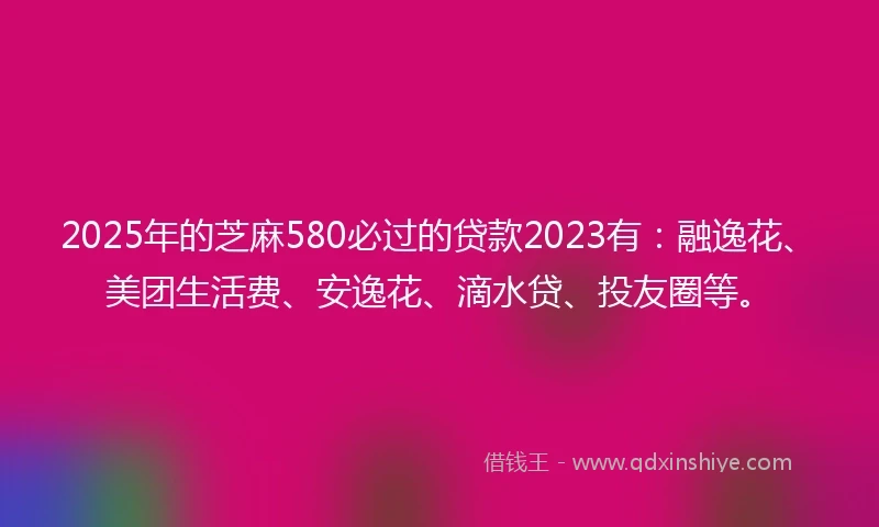 2025年的芝麻580必过的贷款2023有:融逸花、美团生活费、安逸花、滴水贷、投友圈等。