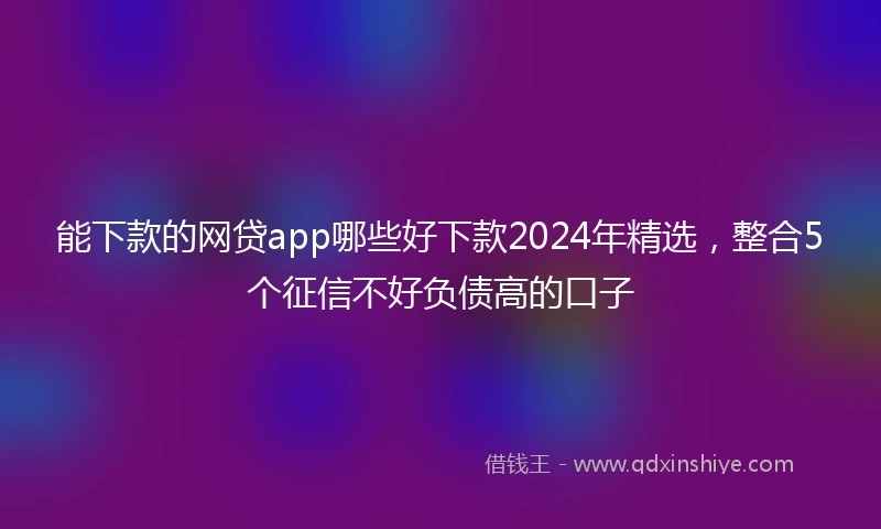 能下款的网贷app哪些好下款2024年精选，整合5个征信不好负债高的口子