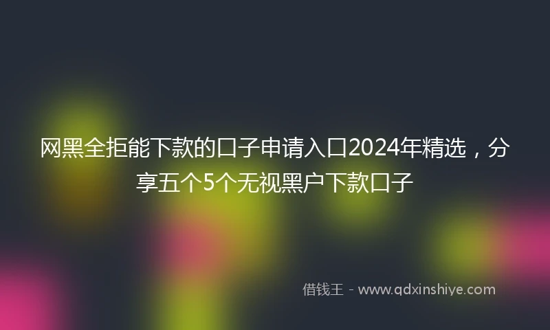 网黑全拒能下款的口子申请入口2024年精选，分享五个5个无视黑户下款口子