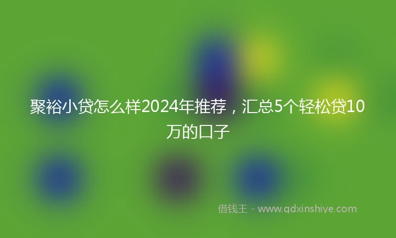 聚裕小贷怎么样2024年推荐，汇总5个轻松贷10万的口子