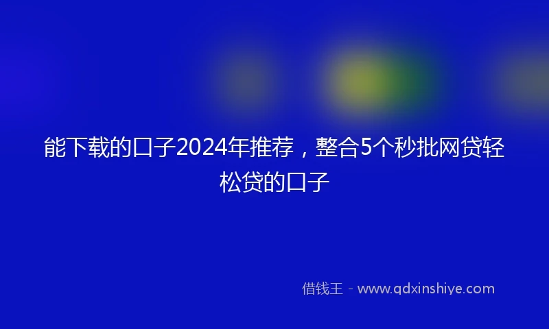 能下载的口子2024年推荐,整合5个秒批网贷轻松贷的口子