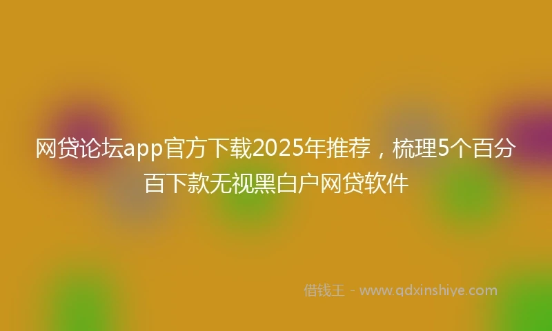 网贷论坛app官方下载2025年推荐，梳理5个百分百下款无视黑白户网贷软件