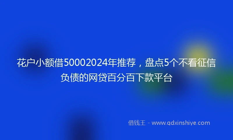 花户小额借50002024年推荐，盘点5个不看征信负债的网贷百分百下款平台