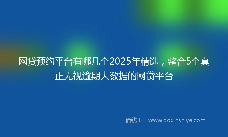 网贷预约平台有哪几个2025年精选，整合5个真正无视逾期大数据的网贷平台
