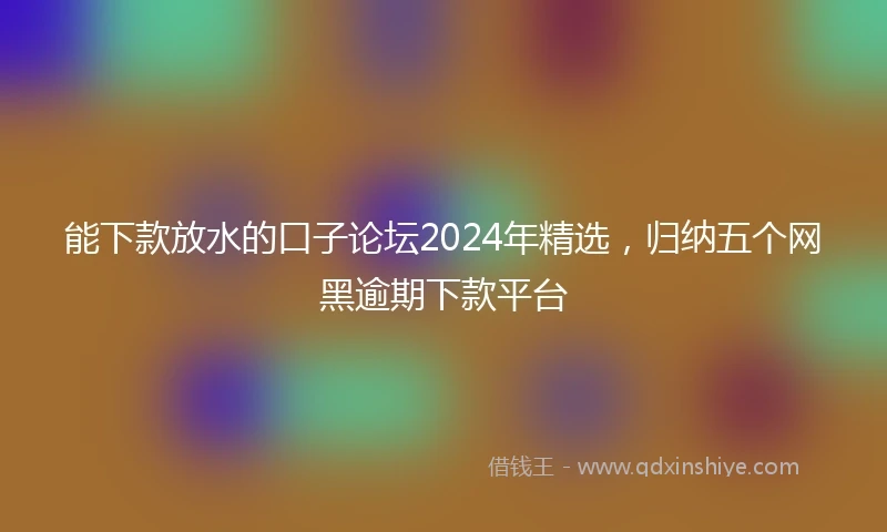 能下款放水的口子论坛2024年精选，归纳五个网黑逾期下款平台