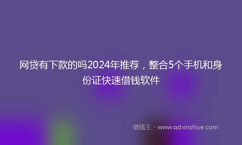 网贷有下款的吗2024年推荐，整合5个手机和身份证快速借钱软件