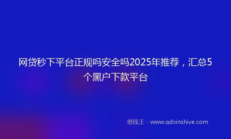 网贷秒下平台正规吗安全吗2025年推荐，汇总5个黑户下款平台