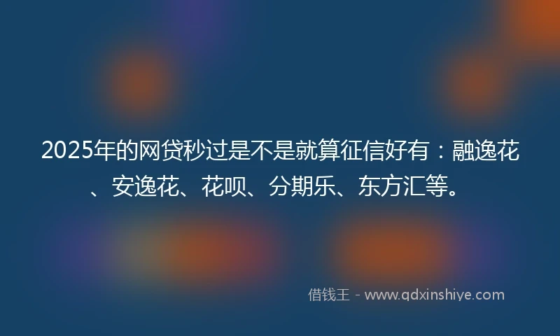 2025年的网贷秒过是不是就算征信好有：融逸花、安逸花、花呗、分期乐、东方汇等。