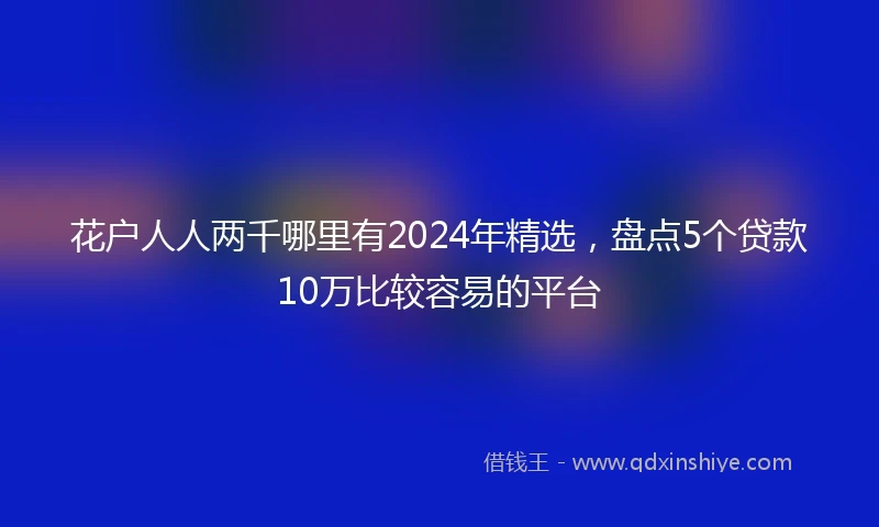 花户人人两千哪里有2024年精选，盘点5个贷款10万比较容易的平台
