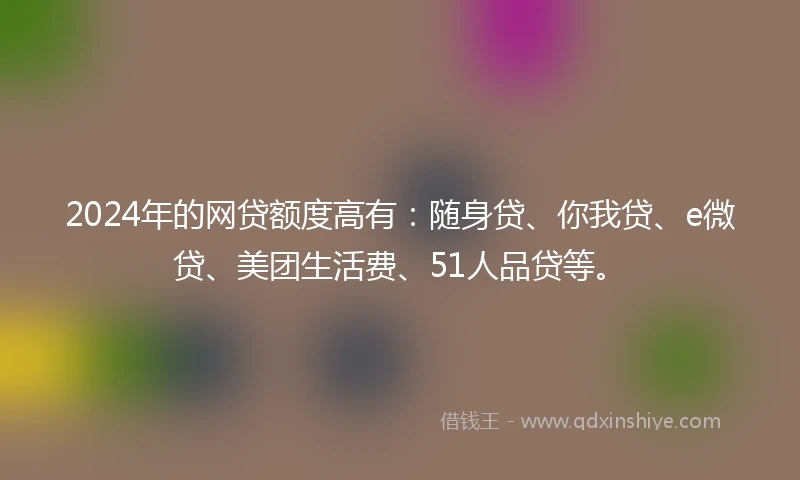 2024年的网贷额度高有：随身贷、你我贷、e微贷、美团生活费、51人品贷等。