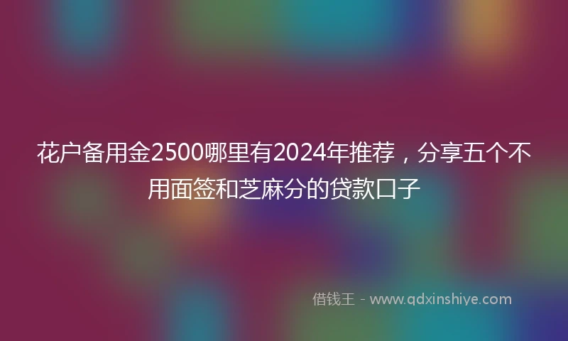 花户备用金2500哪里有2024年推荐，分享五个不用面签和芝麻分的贷款口子