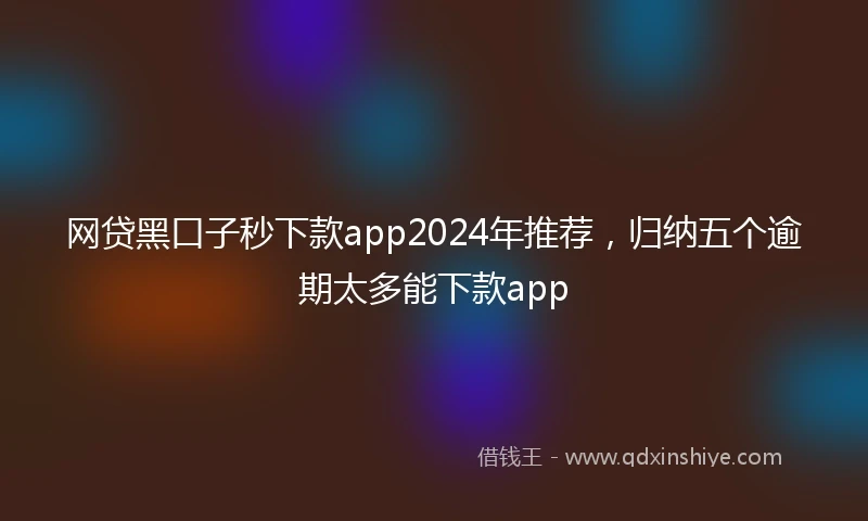 网贷黑口子秒下款app2024年推荐，归纳五个逾期太多能下款app
