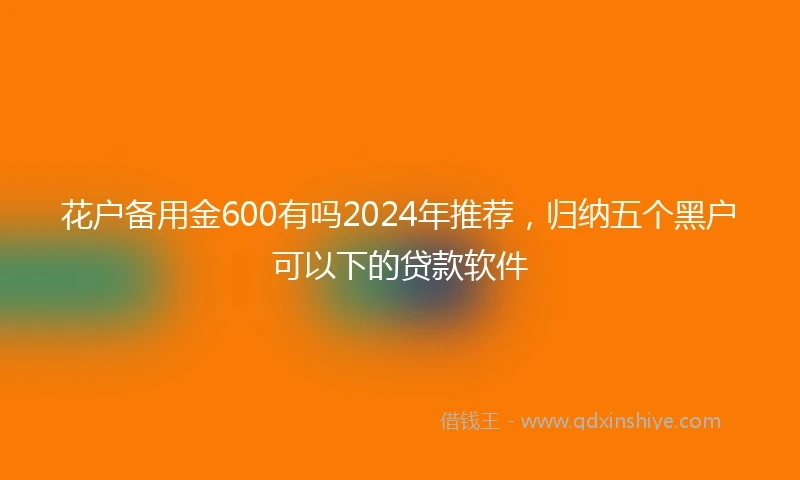花户备用金600有吗2024年推荐，归纳五个黑户可以下的贷款软件