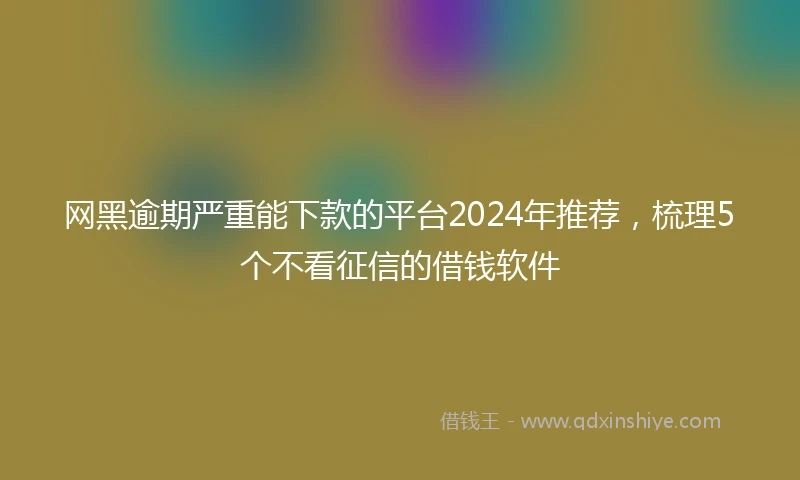网黑逾期严重能下款的平台2024年推荐，梳理5个不看征信的借钱软件