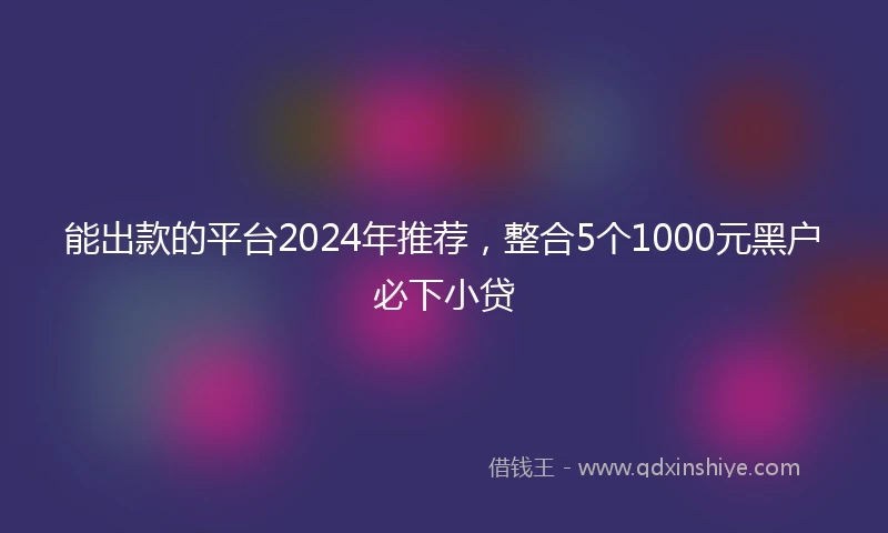 能出款的平台2024年推荐，整合5个1000元黑户必下小贷