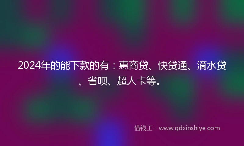 2024年的能下款的有：惠商贷、快贷通、滴水贷、省呗、超人卡等。