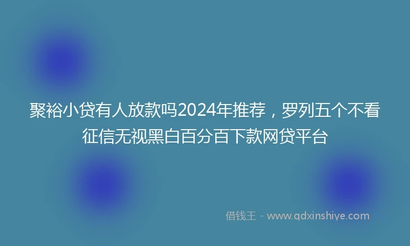 聚裕小贷有人放款吗2024年推荐，罗列五个不看征信无视黑白百分百下款网贷平台