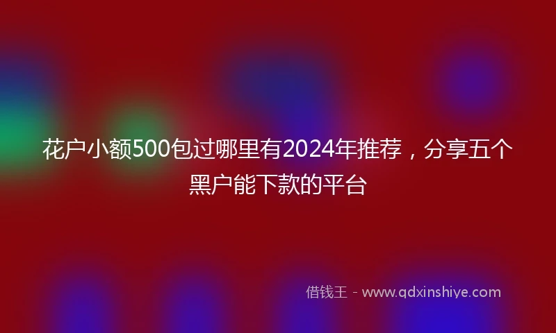 花户小额500包过哪里有2024年推荐,分享五个黑户能下款的平台