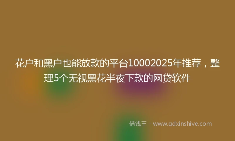 花户和黑户也能放款的平台10002025年推荐，整理5个无视黑花半夜下款的网贷软件