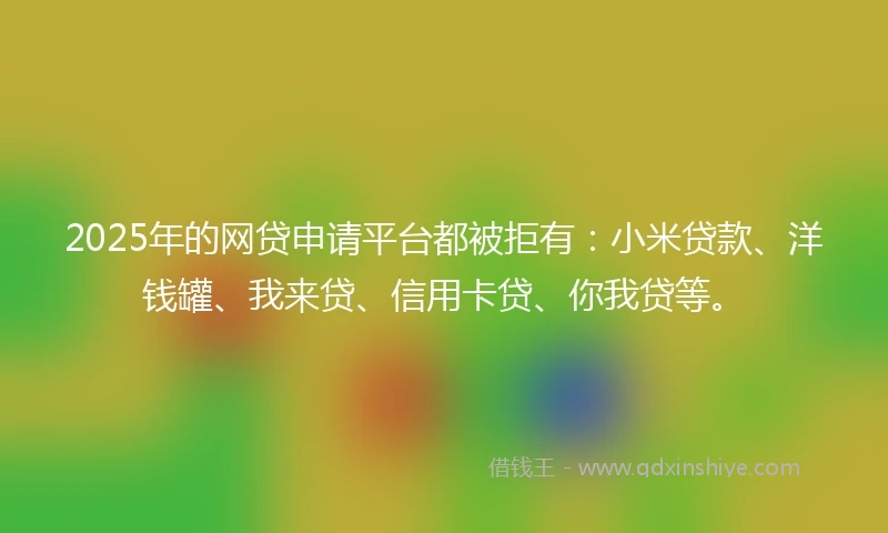 2025年的网贷申请平台都被拒有：小米贷款、洋钱罐、我来贷、信用卡贷、你我贷等。