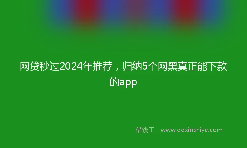 网贷秒过2024年推荐，归纳5个网黑真正能下款的app