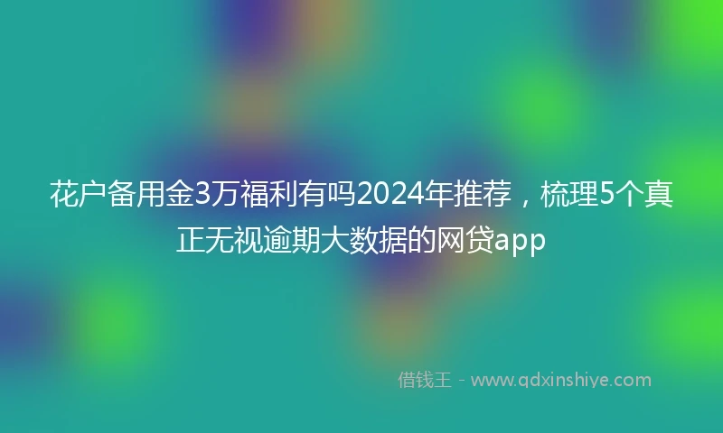 花户备用金3万福利有吗2024年推荐,梳理5个真正无视逾期大数据的网贷app