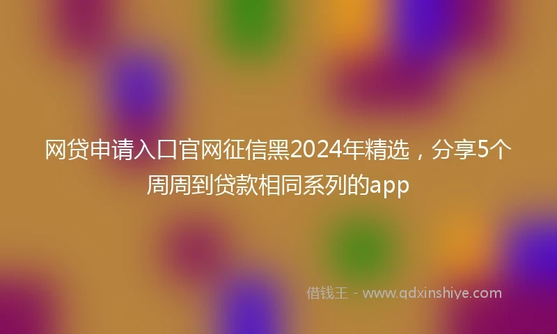 网贷申请入口官网征信黑2024年精选，分享5个周周到贷款相同系列的app