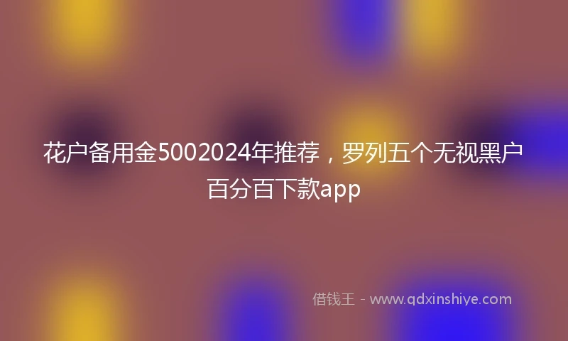 花户备用金5002024年推荐，罗列五个无视黑户百分百下款app