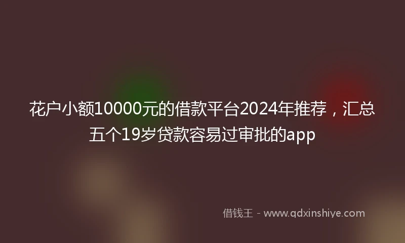 花户小额10000元的借款平台2024年推荐,汇总五个19岁贷款容易过审批的app