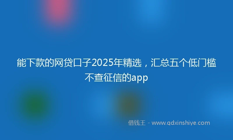 能下款的网贷口子2025年精选，汇总五个低门槛不查征信的app