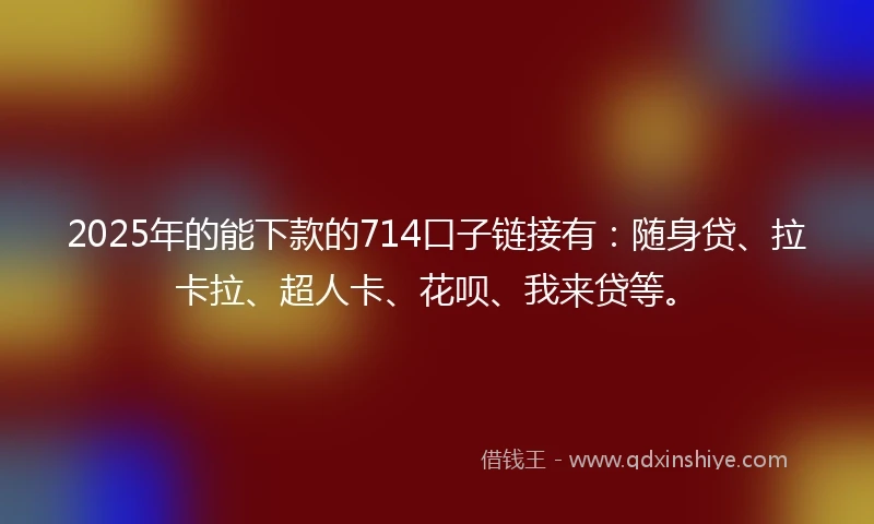 2025年的能下款的714口子链接有：随身贷、拉卡拉、超人卡、花呗、我来贷等。