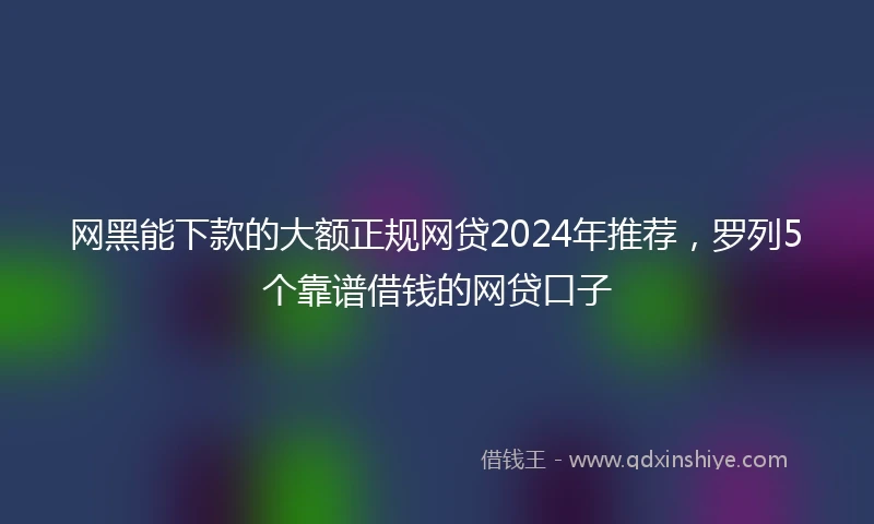 网黑能下款的大额正规网贷2024年推荐，罗列5个靠谱借钱的网贷口子