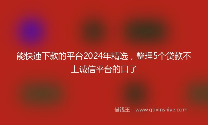 能快速下款的平台2024年精选，整理5个贷款不上诚信平台的口子